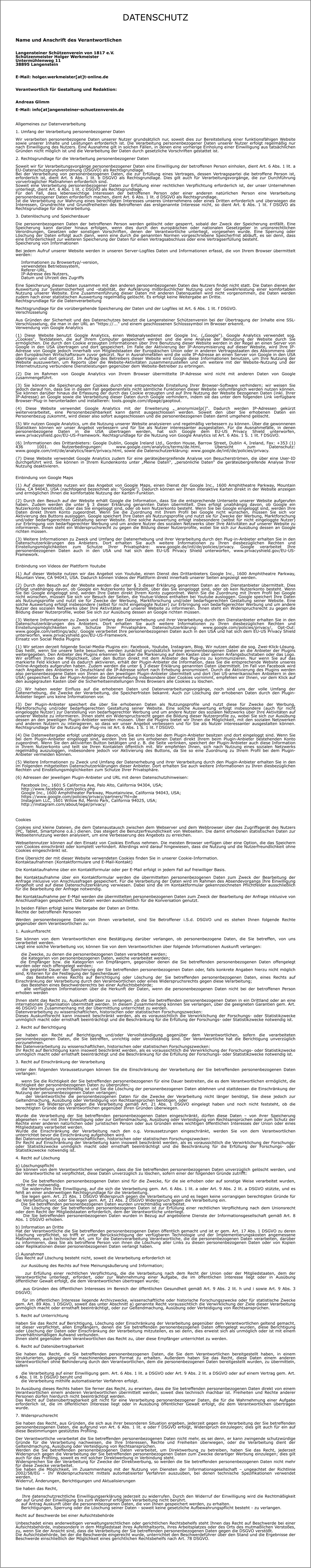 DATENSCHUTZ  Name und Anschrift des Verantwortlichen Langensteiner Schützenverein von 1817 e.V.Schützenmeister Holger WerkmeisterUntermühlenweg 1138895 Langenstein E-Mail: holger.werkmeister[at]t-online.de Verantwortlich für Gestaltung und Redaktion: Andreas GlimmE-Mail: info[at]angensteiner-schuetzenverein.de  Allgemeines zur Datenverarbeitung  1. Umfang der Verarbeitung personenbezogener Daten  Wir verarbeiten personenbezogene Daten unserer Nutzer grundsätzlich nur, soweit dies zur Bereitstellung einer funktionsfähigen Website sowie unserer Inhalte und Leistungen erforderlich ist. Die Verarbeitung personenbezogener Daten unserer Nutzer erfolgt regelmäßig nur nach Einwilligung des Nutzers. Eine Ausnahme gilt in solchen Fällen, in denen eine vorherige Einholung einer Einwilligung aus tatsächlichen Gründen nicht möglich ist und die Verarbeitung der Daten durch gesetzliche Vorschriften gestattet ist.  2. Rechtsgrundlage für die Verarbeitung personenbezogener Daten  Soweit wir für Verarbeitungsvorgänge personenbezogener Daten eine Einwilligung der betroffenen Person einholen, dient Art. 6 Abs. 1 lit. a EU-Datenschutzgrundverordnung (DSGVO) als Rechtsgrundlage. Bei der Verarbeitung von personenbezogenen Daten, die zur Erfüllung eines Vertrages, dessen Vertragspartei die betroffene Person ist, erforderlich ist, dient Art. 6 Abs. 1 lit. b DSGVO als Rechtsgrundlage. Dies gilt auch für Verarbeitungsvorgänge, die zur Durchführung vorvertraglicher Maßnahmen erforderlich sind. Soweit eine Verarbeitung personenbezogener Daten zur Erfüllung einer rechtlichen Verpflichtung erforderlich ist, der unser Unternehmen unterliegt, dient Art. 6 Abs. 1 lit. c DSGVO als Rechtsgrundlage. Für den Fall, dass lebenswichtige Interessen der betroffenen Person oder einer anderen natürlichen Person eine Verarbeitung personenbezogener Daten erforderlich machen, dient Art. 6 Abs. 1 lit. d DSGVO als Rechtsgrundlage. Ist die Verarbeitung zur Wahrung eines berechtigten Interesses unseres Unternehmens oder eines Dritten erforderlich und überwiegen die Interessen, Grundrechte und Grundfreiheiten des Betroffenen das erstgenannte Interesse nicht, so dient Art. 6 Abs. 1 lit. f DSGVO als Rechtsgrundlage für die Verarbeitung.  3. Datenlöschung und Speicherdauer  Die personenbezogenen Daten der betroffenen Person werden gelöscht oder gesperrt, sobald der Zweck der Speicherung entfällt. Eine Speicherung kann darüber hinaus erfolgen, wenn dies durch den europäischen oder nationalen Gesetzgeber in unionsrechtlichen Verordnungen, Gesetzen oder sonstigen Vorschriften, denen der Verantwortliche unterliegt, vorgesehen wurde. Eine Sperrung oder Löschung der Daten erfolgt auch dann, wenn eine durch die genannten Normen vorgeschriebene Speicherfrist abläuft, es sei denn, dass eine Erforderlichkeit zur weiteren Speicherung der Daten für einen Vertragsabschluss oder eine Vertragserfüllung besteht. Speicherung von Informationen  Bei jedem Aufruf unserer Website werden in unseren Server-Logfiles Daten und Informationen erfasst, die von Ihrem Browser übermittelt werden:      Informationen zu Browsertyp/-version,     verwendetes Betriebssystem,     Referer-URL,     IP-Adresse des Nutzers,     Datum und Uhrzeit des Zugriffs  Eine Speicherung dieser Daten zusammen mit den anderen personenbezogenen Daten des Nutzers findet nicht statt. Die Daten dienen der Auswertung zur Systemsicherheit und -stabilität, der Aufklärung mißbräuchlicher Nutzung und der Gewährleistung einer komfortablen Nutzung unserer Website. Eine Zusammenführung dieser Daten mit anderen Datenquellen wird nicht vorgenommen, die Daten werden zudem nach einer statistischen Auswertung regelmäßig gelöscht. Es erfolgt keine Weitergabe an Dritte. Rechtsgrundlage für die Datenverarbeitung  Rechtsgrundlage für die vorübergehende Speicherung der Daten und der Logfiles ist Art. 6 Abs. 1 lit. f DSGVO. Verschlüsselung  Aus Gründen der Sicherheit und des Datenschutzes benutzt die Langensteiner Schützenverein bei der Übertragung der Inhalte eine SSL-Verschlüsselung, die man in der URL an "https://..." und einem geschlossenen Schlosssymbol im Brwoser erkennt. Verwendung von Google Analytics  (1) Diese Website benutzt Google Analytics, einen Webanalysedienst der Google Inc. („Google“). Google Analytics verwendet sog. „Cookies“, Textdateien, die auf Ihrem Computer gespeichert werden und die eine Analyse der Benutzung der Website durch Sie ermöglichen. Die durch den Cookie erzeugten Informationen über Ihre Benutzung dieser Website werden in der Regel an einen Server von Google in den USA übertragen und dort gespeichert. Im Falle der Aktivierung der IP-Anonymisierung auf dieser Website, wird Ihre IP-Adresse von Google jedoch innerhalb von Mitgliedstaaten der Europäischen Union oder in anderen Vertragsstaaten des Abkommens über den Europäischen Wirtschaftsraum zuvor gekürzt. Nur in Ausnahmefällen wird die volle IP-Adresse an einen Server von Google in den USA übertragen und dort gekürzt. Im Auftrag des Betreibers dieser Website wird Google diese Informationen benutzen, um Ihre Nutzung der Website auszuwerten, um Reports über die Website-Aktivitäten zusammenzustellen und um weitere mit der Website-Nutzung und der Internetnutzung verbundene Dienstleistungen gegenüber dem Website-Betreiber zu erbringen.  (2) Die im Rahmen von Google Analytics von Ihrem Browser übermittelte IP-Adresse wird nicht mit anderen Daten von Google zusammengeführt.  (3) Sie können die Speicherung der Cookies durch eine entsprechende Einstellung Ihrer Browser-Software verhindern; wir weisen Sie jedoch darauf hin, dass Sie in diesem Fall gegebenenfalls nicht sämtliche Funktionen dieser Website vollumfänglich werden nutzen können. Sie können darüber hinaus die Erfassung der durch das Cookie erzeugten und auf Ihre Nutzung der Website bezogenen Daten (inkl. Ihrer IP-Adresse) an Google sowie die Verarbeitung dieser Daten durch Google verhindern, indem sie das unter dem folgenden Link verfügbare Browser-Plug-in herunterladen und installieren: tools.google.com/dlpage/gaoptout.  (4) Diese Website verwendet Google Analytics mit der Erweiterung „_anonymizeIp()“. Dadurch werden IP-Adressen gekürzt weiterverarbeitet, eine Personenbeziehbarkeit kann damit ausgeschlossen werden. Soweit den über Sie erhobenen Daten ein Personenbezug zukommt, wird dieser also sofort ausgeschlossen und die personenbezogenen Daten damit umgehend gelöscht.  (5) Wir nutzen Google Analytics, um die Nutzung unserer Website analysieren und regelmäßig verbessern zu können. Über die gewonnenen Statistiken können wir unser Angebot verbessern und für Sie als Nutzer interessanter ausgestalten. Für die Ausnahmefälle, in denen personenbezogene Daten in die USA übertragen werden, hat sich Google dem EU-US Privacy Shield unterworfen, www.privacyshield.gov/EU-US-Framework. Rechtsgrundlage für die Nutzung von Google Analytics ist Art. 6 Abs. 1 S. 1 lit. f DSGVO.  (6) Informationen des Drittanbieters: Google Dublin, Google Ireland Ltd., Gordon House, Barrow Street, Dublin 4, Ireland, Fax: +353 (1) 436 1001. Nutzerbedingungen: www.google.com/analytics/terms/de.html, Übersicht zum Datenschutz: www.google.com/intl/de/analytics/learn/privacy.html, sowie die Datenschutzerklärung: www.google.de/intl/de/policies/privacy.  (7) Diese Website verwendet Google Analytics zudem für eine geräteübergreifende Analyse von Besucherströmen, die über eine User-ID durchgeführt wird. Sie können in Ihrem Kundenkonto unter „Meine Daten“, „persönliche Daten“ die geräteübergreifende Analyse Ihrer Nutzung deaktivieren.   Einbindung von Google Maps  (1) Auf dieser Website nutzen wir das Angebot von Google Maps, einen Dienst der Google Inc., 1600 Amphitheatre Parkway, Mountain View, CA 94043, USA (nachfolgend bezeichnet als: "Google"). Dadurch können wir Ihnen interaktive Karten direkt in der Website anzeigen und ermöglichen Ihnen die komfortable Nutzung der Karten-Funktion.  (2) Durch den Besuch auf der Website erhält Google die Information, dass Sie die entsprechende Unterseite unserer Website aufgerufen haben. Zudem werden die unter § 3 dieser Erklärung genannten Daten übermittelt. Dies erfolgt unabhängig davon, ob Google ein Nutzerkonto bereitstellt, über das Sie eingeloggt sind, oder ob kein Nutzerkonto besteht. Wenn Sie bei Google eingeloggt sind, werden Ihre Daten direkt Ihrem Konto zugeordnet. Wenn Sie die Zuordnung mit Ihrem Profil bei Google nicht wünschen, müssen Sie sich vor Aktivierung des Buttons ausloggen. Google speichert Ihre Daten als Nutzungsprofile und nutzt sie für Zwecke der Werbung, Marktforschung und/oder bedarfsgerechten Gestaltung seiner Website. Eine solche Auswertung erfolgt insbesondere (selbst für nicht eingeloggte Nutzer) zur Erbringung von bedarfsgerechter Werbung und um andere Nutzer des sozialen Netzwerks über Ihre Aktivitäten auf unserer Website zu informieren. Ihnen steht ein Widerspruchsrecht zu gegen die Bildung dieser Nutzerprofile, wobei Sie sich zur Ausübung dessen an Google richten müssen.  (3) Weitere Informationen zu Zweck und Umfang der Datenerhebung und ihrer Verarbeitung durch den Plug-in-Anbieter erhalten Sie in den Datenschutzerklärungen des Anbieters. Dort erhalten Sie auch weitere Informationen zu Ihren diesbezüglichen Rechten und Einstellungsmöglichkeiten zum Schutze Ihrer Privatsphäre: www.google.de/intl/de/policies/privacy. Google verarbeitet Ihre personenbezogenen Daten auch in den USA und hat sich dem EU-US Privacy Shield unterworfen, www.privacyshield.gov/EU-US-Framework.   Einbindung von Videos der Plattform Youtube  (1) Auf dieser Website nutzen wir das Angebot von Youtube, einen Dienst des Drittanbieters Google Inc., 1600 Amphitheatre Parkway, Mountain View, CA 94043, USA. Dadurch können Videos der Plattform direkt innerhalb unserer Seiten angezeigt werden.  (2) Durch den Besuch auf der Website werden die unter § 3 dieser Erklärung genannten Daten an den Dienstanbieter übermittelt. Dies erfolgt unabhängig davon, ob Google ein Nutzerkonto bereitstellt, über das Sie eingeloggt sind, oder ob kein Nutzerkonto besteht. Wenn Sie bei Google eingeloggt sind, werden Ihre Daten direkt Ihrem Konto zugeordnet. Wenn Sie die Zuordnung mit Ihrem Profil bei Google nicht wünschen, müssen Sie sich vor Besuch der Seiten, die Youtue-Videos enthalten bei Youtube ausloggen. Google speichert Ihre Daten als Nutzungsprofile und nutzt sie für Zwecke der Werbung, Marktforschung und/oder bedarfsgerechten Gestaltung seiner Website. Eine solche Auswertung erfolgt insbesondere (selbst für nicht eingeloggte Nutzer) zur Erbringung von bedarfsgerechter Werbung und um andere Nutzer des sozialen Netzwerks über Ihre Aktivitäten auf unserer Website zu informieren. Ihnen steht ein Widerspruchsrecht zu gegen die Bildung dieser Nutzerprofile, wobei Sie sich zur Ausübung dessen an Google richten müssen.  (3) Weitere Informationen zu Zweck und Umfang der Datenerhebung und ihrer Verarbeitung durch den Dienstanbieter erhalten Sie in den Datenschutzerklärungen des Anbieters. Dort erhalten Sie auch weitere Informationen zu Ihren diesbezüglichen Rechten und Einstellungsmöglichkeiten zum Schutze Ihrer Privatsphäre. Datenschutzerklärung: www.google.com/policies/privacy/, Opt-Out: www.google.com/settings/ads/. Google verarbeitet Ihre personenbezogenen Daten auch in den USA und hat sich dem EU-US Privacy Shield unterworfen, www.privacyshield.gov/EU-US-Framework. Einsatz von Social Media Plugins  (1) Wir setzen derzeit folgende Social-Media-Plugins ein: Facebook, Youtube, Instagram, Blog. Wir nutzen dabei die sog. Zwei-Klick-Lösung. Das heißt, wenn Sie unsere Seite besuchen, werden zunächst grundsätzlich keine personenbezogenen Daten an die Anbieter der Plugins weitergegeben. Den Anbieter des Plugins erkennen Sie über die Markierung auf dem Kasten über seinen Anfangsbuchstaben oder das Logo. Wir eröffnen Ihnen die Möglichkeit, über den Button direkt mit dem Anbieter des Plug-ins zu kommunizieren. Nur wenn Sie auf das markierte Feld klicken und es dadurch aktivieren, erhält der Plugin-Anbieter die Information, dass Sie die entsprechende Website unseres Online-Angebots aufgerufen haben. Zudem werden die unter § 3 dieser Erklärung genannten Daten übermittelt. Im Fall von Facebook wird nach Angaben des Anbieters in Deutschland die IP-Adresse sofort nach Erhebung anonymisiert. Durch die Aktivierung des Plugins werden also personenbezogene Daten von Ihnen an den jeweiligen Plugin-Anbieter übermittelt und dort (bei US-amerikanischen Anbietern in den USA) gespeichert. Da der Plugin-Anbieter die Datenerhebung insbesondere über Cookies vornimmt, empfehlen wir Ihnen, vor dem Klick auf den ausgegrauten Kasten über die Sicherheitseinstellungen Ihres Browsers alle Cookies zu löschen.  (2) Wir haben weder Einfluss auf die erhobenen Daten und Datenverarbeitungsvorgänge, noch sind uns der volle Umfang der Datenerhebung, die Zwecke der Verarbeitung, die Speicherfristen bekannt. Auch zur Löschung der erhobenen Daten durch den Plugin-Anbieter liegen uns keine Informationen vor.  (3) Der Plugin-Anbieter speichert die über Sie erhobenen Daten als Nutzungsprofile und nutzt diese für Zwecke der Werbung, Marktforschung und/oder bedarfsgerechten Gestaltung seiner Website. Eine solche Auswertung erfolgt insbesondere (auch für nicht eingeloggte Nutzer) zur Darstellung von bedarfsgerechter Werbung und um andere Nutzer des sozialen Netzwerks über Ihre Aktivitäten auf unserer Website zu informieren. Ihnen steht ein Widerspruchsrecht gegen die Bildung dieser Nutzerprofile zu, wobei Sie sich zur Ausübung dessen an den jeweiligen Plugin-Anbieter wenden müssen. Über die Plugins bietet wir Ihnen die Möglichkeit, mit den sozialen Netzwerken und anderen Nutzern zu interagieren, so dass wir unser Angebot verbessern und für Sie als Nutzer interessanter ausgestalten können. Rechtsgrundlage für die Nutzung der Plug-ins ist Art. 6 Abs. 1 S. 1 lit. f DSGVO.  (4) Die Datenweitergabe erfolgt unabhängig davon, ob Sie ein Konto bei dem Plugin-Anbieter besitzen und dort eingeloggt sind. Wenn Sie bei dem Plugin-Anbieter eingeloggt sind, werden Ihre bei uns erhobenen Daten direkt Ihrem beim Plugin-Anbieter bestehenden Konto zugeordnet. Wenn Sie den aktivierten Button betätigen und z. B. die Seite verlinken, speichert der Plugin-Anbieter auch diese Information in Ihrem Nutzerkonto und teilt sie Ihren Kontakten öffentlich mit. Wir empfehlen Ihnen, sich nach Nutzung eines sozialen Netzwerks regelmäßig auszuloggen, insbesondere jedoch vor Aktivierung des Buttons, da Sie so eine Zuordnung zu Ihrem Profil bei dem Plugin-Anbieter vermeiden können.  (5) Weitere Informationen zu Zweck und Umfang der Datenerhebung und ihrer Verarbeitung durch den Plugin-Anbieter erhalten Sie in den im Folgenden mitgeteilten Datenschutzerklärungen dieser Anbieter. Dort erhalten Sie auch weitere Informationen zu Ihren diesbezüglichen Rechten und Einstellungsmöglichkeiten zum Schutze Ihrer Privatsphäre.  (6) Adressen der jeweiligen Plugin-Anbieter und URL mit deren Datenschutzhinweisen:      Facebook Inc., 1601 S California Ave, Palo Alto, California 94304, USA;     http://www.facebook.com/policy.php     Google Inc., 1600 Amphitheater Parkway, Mountainview, California 94043, USA;     https://www.google.com/policies/privacy/partners/?hl=de     Instagram LLC, 1601 Willow Rd, Menlo Park, California 94025, USA;     http://instagram.com/about/legal/privacy/    Cookies  Cookies sind kleine Dateien, die dem Datenaustausch zwischen dem Webserver und dem Webbrowser über das Zugriffsgerät des Nutzers (PC, Tablet, Smartphone o.ä.) dienen. Das steigert die Benutzerfreundlichkeit von Webseiten. Die damit erhobenen statistischen Daten zur Webseitennutzung werden analysiert, um eine Verbesserung des Angebots zu erreichen.  Webseitennutzer können auf den Einsatz von Cookies Einfluss nehmen. Die meisten Browser verfügen über eine Option, die das Speichern von Cookies einschränkt oder komplett verhindert. Allerdings wird darauf hingewiesen, dass die Nutzung und die Nutzerfreundlichkeit ohne Cookies eingeschränkt ist.  Eine Übersicht der mit dieser Website verwendeten Cookies finden Sie in unserer Cookie-Information. Kontaktaufnahmen (Kontaktformulare und E-Mail-Kontakt)  Die Kontaktaufnahme über ein Kontaktformular oder per E-Mail erfolgt in jedem Fall auf freiwilliger Basis.  Bei Kontaktaufnahme über ein Kontaktformular werden die übermittelten personenbezogenen Daten zum Zweck der Bearbeitung der Anfrage inklusive von Anschlussfragen gespeichert. Für die Verarbeitung der Daten wird im Rahmen des Absendevorgangs Ihre Einwilligung eingeholt und auf diese Datenschutzerklärung verwiesen. Dabei sind die im Kontaktformular gekennzeichneten Pflichtfelder ausschließlich für die Bearbeitung der Anfrage notwendig.  Bei Kontaktaufnahme per E-Mail werden die übermittelten personenbezogenen Daten zum Zweck der Bearbeitung der Anfrage inklusive von Anschlussfragen gespeichert. Die Daten werden ausschließlich für die Konversation genutzt.  In beiden Fällen erfolgt keine Weitergabe der Daten an Dritte. Rechte der betroffenen Personen  Werden personenbezogene Daten von Ihnen verarbeitet, sind Sie Betroffener i.S.d. DSGVO und es stehen Ihnen folgende Rechte gegenüber dem Verantwortlichen zu:  1. Auskunftsrecht  Sie können von dem Verantwortlichen eine Bestätigung darüber verlangen, ob personenbezogene Daten, die Sie betreffen, von uns verarbeitet werden. Liegt eine solche Verarbeitung vor, können Sie von dem Verantwortlichen über folgende Informationen Auskunft verlangen:      die Zwecke, zu denen die personenbezogenen Daten verarbeitet werden;     die Kategorien von personenbezogenen Daten, welche verarbeitet werden;   die Empfänger bzw. die Kategorien von Empfängern, gegenüber denen die Sie betreffenden personenbezogenen Daten offengelegt wurden oder noch offengelegt werden;     die geplante Dauer der Speicherung der Sie betreffenden personenbezogenen Daten oder, falls konkrete Angaben hierzu nicht möglich sind, Kriterien für die Festlegung der Speicherdauer;     das Bestehen eines Rechts auf Berichtigung oder Löschung der Sie betreffenden personenbezogenen Daten, eines Rechts auf Einschränkung der Verarbeitung durch den Verantwortlichen oder eines Widerspruchsrechts gegen diese Verarbeitung;     das Bestehen eines Beschwerderechts bei einer Aufsichtsbehörde;     alle verfügbaren Informationen über die Herkunft der Daten, wenn die personenbezogenen Daten nicht bei der betroffenen Person erhoben werden  Ihnen steht das Recht zu, Auskunft darüber zu verlangen, ob die Sie betreffenden personenbezogenen Daten in ein Drittland oder an eine internationale Organisation übermittelt werden. In diesem Zusammenhang können Sie verlangen, über die geeigneten Garantien gem. Art. 46 DSGVO im Zusammenhang mit der Übermittlung unterrichtet zu werden. Datenverarbeitung zu wissenschaftlichen, historischen oder statistischen Forschungszwecken: Dieses Auskunftsrecht kann insoweit beschränkt werden, als es voraussichtlich die Verwirklichung der Forschungs- oder Statistikzwecke unmöglich macht oder ernsthaft beeinträchtigt und die Beschränkung für die Erfüllung der Forschungs- oder Statistikzwecke notwendig ist.  2. Recht auf Berichtigung  Sie haben ein Recht auf Berichtigung und/oder Vervollständigung gegenüber dem Verantwortlichen, sofern die verarbeiteten personenbezogenen Daten, die Sie betreffen, unrichtig oder unvollständig sind. Der Verantwortliche hat die Berichtigung unverzüglich vorzunehmen. Bei Datenverarbeitung zu wissenschaftlichen, historischen oder statistischen Forschungszwecken: Ihr Recht auf Berichtigung kann insoweit beschränkt werden, als es voraussichtlich die Verwirklichung der Forschungs- oder Statistikzwecke unmöglich macht oder ernsthaft beeinträchtigt und die Beschränkung für die Erfüllung der Forschungs- oder Statistikzwecke notwendig ist.  3. Recht auf Einschränkung der Verarbeitung  Unter den folgenden Voraussetzungen können Sie die Einschränkung der Verarbeitung der Sie betreffenden personenbezogenen Daten verlangen:      wenn Sie die Richtigkeit der Sie betreffenden personenbezogenen für eine Dauer bestreiten, die es dem Verantwortlichen ermöglicht, die Richtigkeit der personenbezogenen Daten zu überprüfen;     die Verarbeitung unrechtmäßig ist und Sie die Löschung der personenbezogenen Daten ablehnen und stattdessen die Einschränkung der Nutzung der personenbezogenen Daten verlangen;     der Verantwortliche die personenbezogenen Daten für die Zwecke der Verarbeitung nicht länger benötigt, Sie diese jedoch zur Geltendmachung, Ausübung oder Verteidigung von Rechtsansprüchen benötigen, oder     wenn Sie Widerspruch gegen die Verarbeitung gemäß Art. 21 Abs. 1 DSGVO eingelegt haben und noch nicht feststeht, ob die berechtigten Gründe des Verantwortlichen gegenüber Ihren Gründen überwiegen.  Wurde die Verarbeitung der Sie betreffenden personenbezogenen Daten eingeschränkt, dürfen diese Daten – von ihrer Speicherung abgesehen – nur mit Ihrer Einwilligung oder zur Geltendmachung, Ausübung oder Verteidigung von Rechtsansprüchen oder zum Schutz der Rechte einer anderen natürlichen oder juristischen Person oder aus Gründen eines wichtigen öffentlichen Interesses der Union oder eines Mitgliedstaats verarbeitet werden. Wurde die Einschränkung der Verarbeitung nach den o.g. Voraussetzungen eingeschränkt, werden Sie von dem Verantwortlichen unterrichtet bevor die Einschränkung aufgehoben wird. Bei Datenverarbeitung zu wissenschaftlichen, historischen oder statistischen Forschungszwecken: Ihr Recht auf Einschränkung der Verarbeitung kann insoweit beschränkt werden, als es voraussichtlich die Verwirklichung der Forschungs- oder Statistikzwecke unmöglich macht oder ernsthaft beeinträchtigt und die Beschränkung für die Erfüllung der Forschungs- oder Statistikzwecke notwendig ist.  4. Recht auf Löschung  a) Löschungspflicht Sie können von dem Verantwortlichen verlangen, dass die Sie betreffenden personenbezogenen Daten unverzüglich gelöscht werden, und der Verantwortliche ist verpflichtet, diese Daten unverzüglich zu löschen, sofern einer der folgenden Gründe zutrifft:      Die Sie betreffenden personenbezogenen Daten sind für die Zwecke, für die sie erhoben oder auf sonstige Weise verarbeitet wurden, nicht mehr notwendig.     Sie widerrufen Ihre Einwilligung, auf die sich die Verarbeitung gem. Art. 6 Abs. 1 lit. a oder Art. 9 Abs. 2 lit. a DSGVO stützte, und es fehlt an einer anderweitigen Rechtsgrundlage für die Verarbeitung.     Sie legen gem. Art. 21 Abs. 1 DSGVO Widerspruch gegen die Verarbeitung ein und es liegen keine vorrangigen berechtigten Gründe für die Verarbeitung vor, oder Sie legen gem. Art. 21 Abs. 2 DSGVO Widerspruch gegen die Verarbeitung ein.     Die Sie betreffenden personenbezogenen Daten wurden unrechtmäßig verarbeitet.     Die Löschung der Sie betreffenden personenbezogenen Daten ist zur Erfüllung einer rechtlichen Verpflichtung nach dem Unionsrecht oder dem Recht der Mitgliedstaaten erforderlich, dem der Verantwortliche unterliegt.     Die Sie betreffenden personenbezogenen Daten wurden in Bezug auf angebotene Dienste der Informationsgesellschaft gemäß Art. 8 Abs. 1 DSGVO erhoben.  b) Information an Dritte Hat der Verantwortliche die Sie betreffenden personenbezogenen Daten öffentlich gemacht und ist er gem. Art. 17 Abs. 1 DSGVO zu deren Löschung verpflichtet, so trifft er unter Berücksichtigung der verfügbaren Technologie und der Implementierungskosten angemessene Maßnahmen, auch technischer Art, um für die Datenverarbeitung Verantwortliche, die die personenbezogenen Daten verarbeiten, darüber zu informieren, dass Sie als betroffene Person von ihnen die Löschung aller Links zu diesen personenbezogenen Daten oder von Kopien oder Replikationen dieser personenbezogenen Daten verlangt haben.  c) Ausnahmen Das Recht auf Löschung besteht nicht, soweit die Verarbeitung erforderlich ist      zur Ausübung des Rechts auf freie Meinungsäußerung und Information;      zur Erfüllung einer rechtlichen Verpflichtung, die die Verarbeitung nach dem Recht der Union oder der Mitgliedstaaten, dem der Verantwortliche unterliegt, erfordert, oder zur Wahrnehmung einer Aufgabe, die im öffentlichen Interesse liegt oder in Ausübung öffentlicher Gewalt erfolgt, die dem Verantwortlichen übertragen wurde;      aus Gründen des öffentlichen Interesses im Bereich der öffentlichen Gesundheit gemäß Art. 9 Abs. 2 lit. h und i sowie Art. 9 Abs. 3 DSGVO;      für im öffentlichen Interesse liegende Archivzwecke, wissenschaftliche oder historische Forschungszwecke oder für statistische Zwecke gem. Art. 89 Abs. 1 DSGVO, soweit das unter Abschnitt a) genannte Recht voraussichtlich die Verwirklichung der Ziele dieser Verarbeitung unmöglich macht oder ernsthaft beeinträchtigt, oder zur Geltendmachung, Ausübung oder Verteidigung von Rechtsansprüchen.  5. Recht auf Unterrichtung  Haben Sie das Recht auf Berichtigung, Löschung oder Einschränkung der Verarbeitung gegenüber dem Verantwortlichen geltend gemacht, ist dieser verpflichtet, allen Empfängern, denen die Sie betreffenden personenbezogenen Daten offengelegt wurden, diese Berichtigung oder Löschung der Daten oder Einschränkung der Verarbeitung mitzuteilen, es sei denn, dies erweist sich als unmöglich oder ist mit einem unverhältnismäßigen Aufwand verbunden. Ihnen steht gegenüber dem Verantwortlichen das Recht zu, über diese Empfänger unterrichtet zu werden.  6. Recht auf Datenübertragbarkeit  Sie haben das Recht, die Sie betreffenden personenbezogenen Daten, die Sie dem Verantwortlichen bereitgestellt haben, in einem strukturierten, gängigen und maschinenlesbaren Format zu erhalten. Außerdem haben Sie das Recht, diese Daten einem anderen Verantwortlichen ohne Behinderung durch den Verantwortlichen, dem die personenbezogenen Daten bereitgestellt wurden, zu übermitteln, sofern      die Verarbeitung auf einer Einwilligung gem. Art. 6 Abs. 1 lit. a DSGVO oder Art. 9 Abs. 2 lit. a DSGVO oder auf einem Vertrag gem. Art. 6 Abs. 1 lit. b DSGVO beruht und     die Verarbeitung mithilfe automatisierter Verfahren erfolgt.  In Ausübung dieses Rechts haben Sie ferner das Recht, zu erwirken, dass die Sie betreffenden personenbezogenen Daten direkt von einem Verantwortlichen einem anderen Verantwortlichen übermittelt werden, soweit dies technisch machbar ist. Freiheiten und Rechte anderer Personen dürfen hierdurch nicht beeinträchtigt werden. Das Recht auf Datenübertragbarkeit gilt nicht für eine Verarbeitung personenbezogener Daten, die für die Wahrnehmung einer Aufgabe erforderlich ist, die im öffentlichen Interesse liegt oder in Ausübung öffentlicher Gewalt erfolgt, die dem Verantwortlichen übertragen wurde.  7. Widerspruchsrecht  Sie haben das Recht, aus Gründen, die sich aus ihrer besonderen Situation ergeben, jederzeit gegen die Verarbeitung der Sie betreffenden personenbezogenen Daten, die aufgrund von Art. 6 Abs. 1 lit. e oder f DSGVO erfolgt, Widerspruch einzulegen; dies gilt auch für ein auf diese Bestimmungen gestütztes Profiling.  Der Verantwortliche verarbeitet die Sie betreffenden personenbezogenen Daten nicht mehr, es sei denn, er kann zwingende schutzwürdige Gründe für die Verarbeitung nachweisen, die Ihre Interessen, Rechte und Freiheiten überwiegen, oder die Verarbeitung dient der Geltendmachung, Ausübung oder Verteidigung von Rechtsansprüchen. Werden die Sie betreffenden personenbezogenen Daten verarbeitet, um Direktwerbung zu betreiben, haben Sie das Recht, jederzeit Widerspruch gegen die Verarbeitung der Sie betreffenden personenbezogenen Daten zum Zwecke derartiger Werbung einzulegen; dies gilt auch für das Profiling, soweit es mit solcher Direktwerbung in Verbindung steht. Widersprechen Sie der Verarbeitung für Zwecke der Direktwerbung, so werden die Sie betreffenden personenbezogenen Daten nicht mehr für diese Zwecke verarbeitet. Sie haben die Möglichkeit, im Zusammenhang mit der Nutzung von Diensten der Informationsgesellschaft – ungeachtet der Richtlinie 2002/58/EG – Ihr Widerspruchsrecht mittels automatisierter Verfahren auszuüben, bei denen technische Spezifikationen verwendet werden. Widerruf, Änderungen, Berichtigungen und Aktualisierungen  Sie haben das Recht,      Ihre datenschutzrechtliche Einwilligungserklärung jederzeit zu widerrufen. Durch den Widerruf der Einwilligung wird die Rechtmäßigkeit der auf Grund der Einwilligung bis zum Widerruf erfolgten Verarbeitung nicht berührt.     auf Antrag Auskunft über die personenbezogenen Daten, die von Ihnen gespeichert werden, zu erhalten.     Berichtigungen, Sperrung oder die Löschung seiner Daten - soweit keine gesetzliche Aufbewahrungspflicht besteht - zu verlangen.  Recht auf Beschwerde bei einer Aufsichtsbehörde  Unbeschadet eines anderweitigen verwaltungsrechtlichen oder gerichtlichen Rechtsbehelfs steht Ihnen das Recht auf Beschwerde bei einer Aufsichtsbehörde, insbesondere in dem Mitgliedstaat ihres Aufenthaltsorts, ihres Arbeitsplatzes oder des Orts des mutmaßlichen Verstoßes, zu, wenn Sie der Ansicht sind, dass die Verarbeitung der Sie betreffenden personenbezogenen Daten gegen die DSGVO verstößt. Die Aufsichtsbehörde, bei der die Beschwerde eingereicht wurde, unterrichtet den Beschwerdeführer über den Stand und die Ergebnisse der Beschwerde einschließlich der Möglichkeit eines gerichtlichen Rechtsbehelfs nach Art. 78 DSGVO.