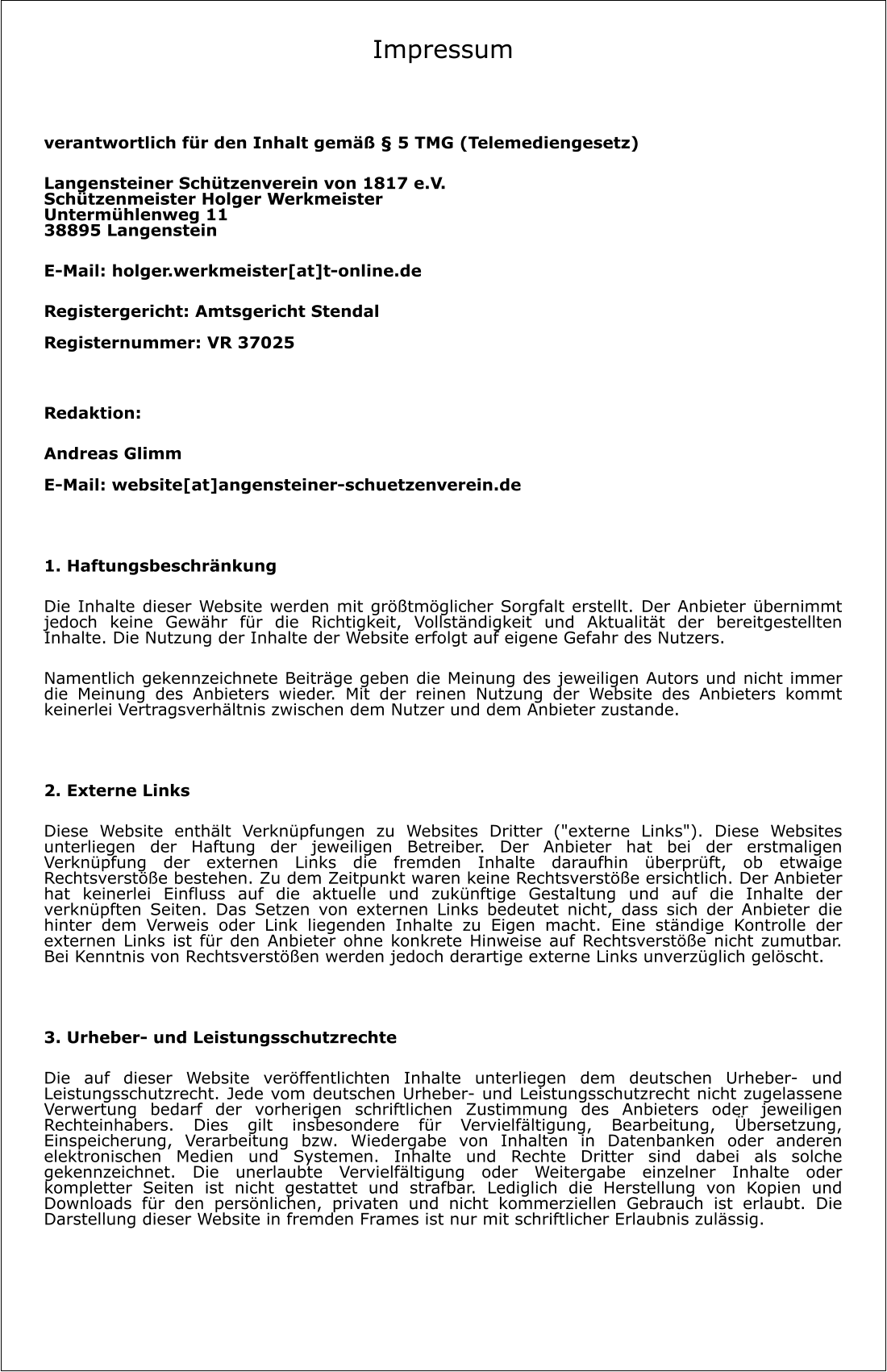 Impressum   verantwortlich für den Inhalt gemäß § 5 TMG (Telemediengesetz)  Langensteiner Schützenverein von 1817 e.V.Schützenmeister Holger WerkmeisterUntermühlenweg 1138895 Langenstein E-Mail: holger.werkmeister[at]t-online.de Registergericht: Amtsgericht StendalRegisternummer: VR 37025  Redaktion: Andreas GlimmE-Mail: website[at]angensteiner-schuetzenverein.de  1. Haftungsbeschränkung Die Inhalte dieser Website werden mit größtmöglicher Sorgfalt erstellt. Der Anbieter übernimmt jedoch keine Gewähr für die Richtigkeit, Vollständigkeit und Aktualität der bereitgestellten Inhalte. Die Nutzung der Inhalte der Website erfolgt auf eigene Gefahr des Nutzers. Namentlich gekennzeichnete Beiträge geben die Meinung des jeweiligen Autors und nicht immer die Meinung des Anbieters wieder. Mit der reinen Nutzung der Website des Anbieters kommt keinerlei Vertragsverhältnis zwischen dem Nutzer und dem Anbieter zustande.  2. Externe Links Diese Website enthält Verknüpfungen zu Websites Dritter ("externe Links"). Diese Websites unterliegen der Haftung der jeweiligen Betreiber. Der Anbieter hat bei der erstmaligen Verknüpfung der externen Links die fremden Inhalte daraufhin überprüft, ob etwaige Rechtsverstöße bestehen. Zu dem Zeitpunkt waren keine Rechtsverstöße ersichtlich. Der Anbieter hat keinerlei Einfluss auf die aktuelle und zukünftige Gestaltung und auf die Inhalte der verknüpften Seiten. Das Setzen von externen Links bedeutet nicht, dass sich der Anbieter die hinter dem Verweis oder Link liegenden Inhalte zu Eigen macht. Eine ständige Kontrolle der externen Links ist für den Anbieter ohne konkrete Hinweise auf Rechtsverstöße nicht zumutbar. Bei Kenntnis von Rechtsverstößen werden jedoch derartige externe Links unverzüglich gelöscht.  3. Urheber- und Leistungsschutzrechte Die auf dieser Website veröffentlichten Inhalte unterliegen dem deutschen Urheber- und Leistungsschutzrecht. Jede vom deutschen Urheber- und Leistungsschutzrecht nicht zugelassene Verwertung bedarf der vorherigen schriftlichen Zustimmung des Anbieters oder jeweiligen Rechteinhabers. Dies gilt insbesondere für Vervielfältigung, Bearbeitung, Übersetzung, Einspeicherung, Verarbeitung bzw. Wiedergabe von Inhalten in Datenbanken oder anderen elektronischen Medien und Systemen. Inhalte und Rechte Dritter sind dabei als solche gekennzeichnet. Die unerlaubte Vervielfältigung oder Weitergabe einzelner Inhalte oder kompletter Seiten ist nicht gestattet und strafbar. Lediglich die Herstellung von Kopien und Downloads für den persönlichen, privaten und nicht kommerziellen Gebrauch ist erlaubt. Die Darstellung dieser Website in fremden Frames ist nur mit schriftlicher Erlaubnis zulässig.