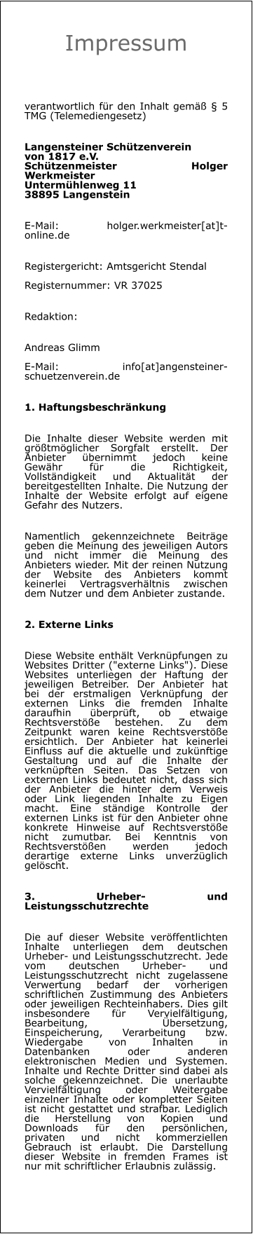Impressum  verantwortlich für den Inhalt gemäß § 5 TMG (Telemediengesetz)  Langensteiner Schützenverein von 1817 e.V.Schützenmeister Holger WerkmeisterUntermühlenweg 1138895 Langenstein E-Mail: holger.werkmeister[at]t-online.de Registergericht: Amtsgericht StendalRegisternummer: VR 37025 Redaktion: Andreas GlimmE-Mail: info[at]angensteiner-schuetzenverein.de 1. Haftungsbeschränkung Die Inhalte dieser Website werden mit größtmöglicher Sorgfalt erstellt. Der Anbieter übernimmt jedoch keine Gewähr für die Richtigkeit, Vollständigkeit und Aktualität der bereitgestellten Inhalte. Die Nutzung der Inhalte der Website erfolgt auf eigene Gefahr des Nutzers. Namentlich gekennzeichnete Beiträge geben die Meinung des jeweiligen Autors und nicht immer die Meinung des Anbieters wieder. Mit der reinen Nutzung der Website des Anbieters kommt keinerlei Vertragsverhältnis zwischen dem Nutzer und dem Anbieter zustande. 2. Externe Links Diese Website enthält Verknüpfungen zu Websites Dritter ("externe Links"). Diese Websites unterliegen der Haftung der jeweiligen Betreiber. Der Anbieter hat bei der erstmaligen Verknüpfung der externen Links die fremden Inhalte daraufhin überprüft, ob etwaige Rechtsverstöße bestehen. Zu dem Zeitpunkt waren keine Rechtsverstöße ersichtlich. Der Anbieter hat keinerlei Einfluss auf die aktuelle und zukünftige Gestaltung und auf die Inhalte der verknüpften Seiten. Das Setzen von externen Links bedeutet nicht, dass sich der Anbieter die hinter dem Verweis oder Link liegenden Inhalte zu Eigen macht. Eine ständige Kontrolle der externen Links ist für den Anbieter ohne konkrete Hinweise auf Rechtsverstöße nicht zumutbar. Bei Kenntnis von Rechtsverstößen werden jedoch derartige externe Links unverzüglich gelöscht. 3. Urheber- und Leistungsschutzrechte Die auf dieser Website veröffentlichten Inhalte unterliegen dem deutschen Urheber- und Leistungsschutzrecht. Jede vom deutschen Urheber- und Leistungsschutzrecht nicht zugelassene Verwertung bedarf der vorherigen schriftlichen Zustimmung des Anbieters oder jeweiligen Rechteinhabers. Dies gilt insbesondere für Vervielfältigung, Bearbeitung, Übersetzung, Einspeicherung, Verarbeitung bzw. Wiedergabe von Inhalten in Datenbanken oder anderen elektronischen Medien und Systemen. Inhalte und Rechte Dritter sind dabei als solche gekennzeichnet. Die unerlaubte Vervielfältigung oder Weitergabe einzelner Inhalte oder kompletter Seiten ist nicht gestattet und strafbar. Lediglich die Herstellung von Kopien und Downloads für den persönlichen, privaten und nicht kommerziellen Gebrauch ist erlaubt. Die Darstellung dieser Website in fremden Frames ist nur mit schriftlicher Erlaubnis zulässig.
